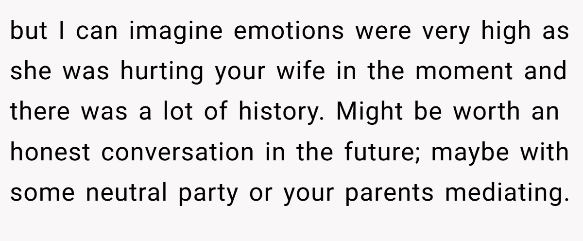 but I can imagine emotions were very high as she was hurting your wife in the moment and there was a lot of history. Might be worth an honest conversation in the future; maybe with some neutral party or your parents mediating.