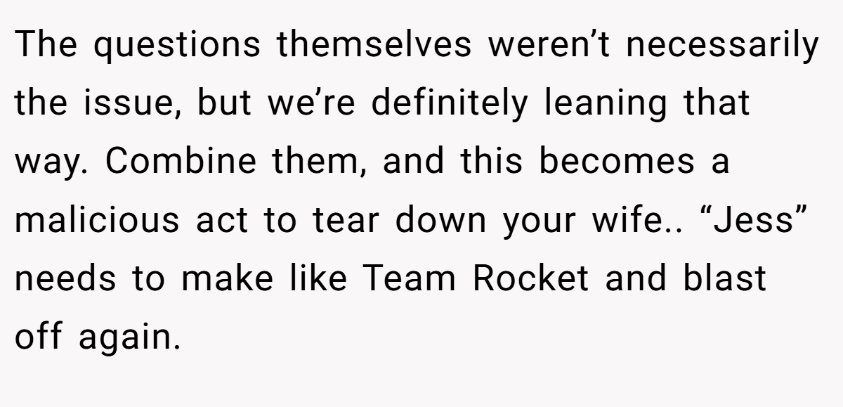 The questions themselves weren’t necessarily the issue, but we’re definitely leaning that way. Combine them, and this becomes a malicious act to tear down your wife.. “Jess” needs to make like Team Rocket and blast off again.