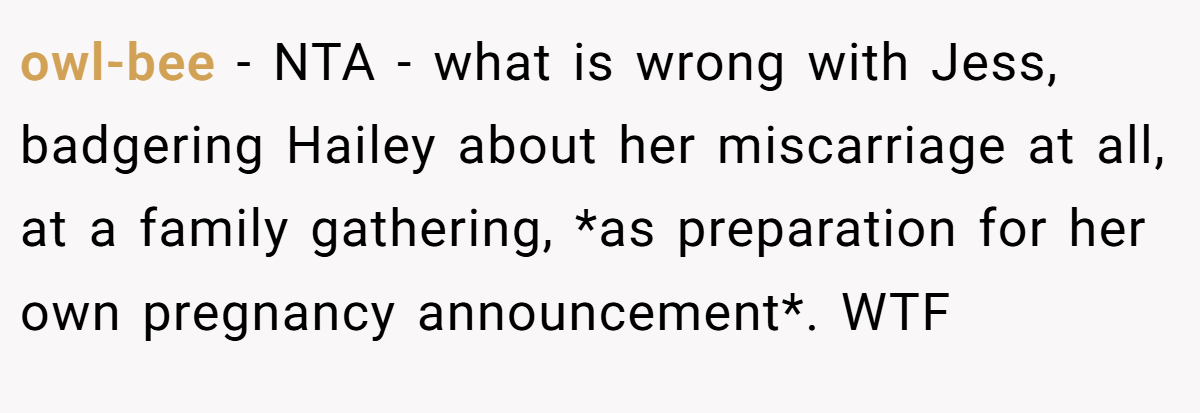 owl-bee − NTA - what is wrong with Jess, badgering Hailey about her miscarriage at all, at a family gathering, *as preparation for her own pregnancy announcement*. WTF
