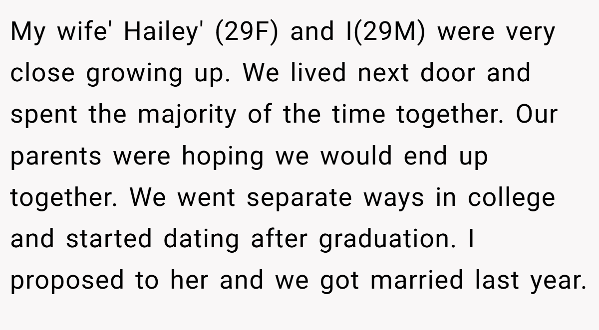 My wife' Hailey' (29F) and I(29M) were very close growing up. We lived next door and spent the majority of the time together. Our parents were hoping we would end up together. We went separate ways in college and started dating after graduation. I proposed to her and we got married last year.