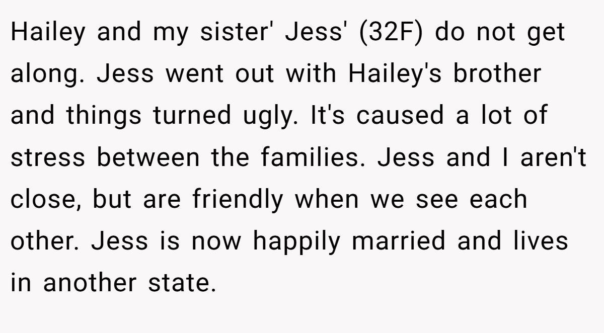 Hailey and my sister' Jess' (32F) do not get along. Jess went out with Hailey's brother and things turned ugly. It's caused a lot of stress between the families. Jess and I aren't close, but are friendly when we see each other. Jess is now happily married and lives in another state.