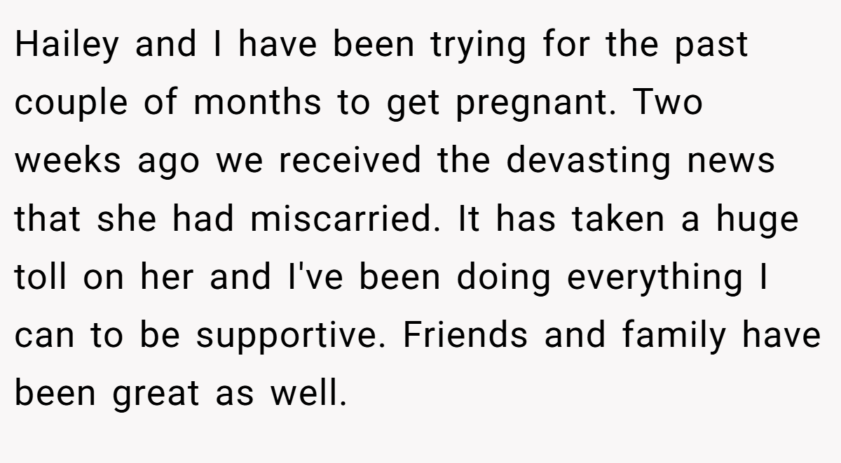 Hailey and I have been trying for the past couple of months to get pregnant. Two weeks ago we received the devasting news that she had miscarried. It has taken a huge toll on her and I've been doing everything I can to be supportive. Friends and family have been great as well.