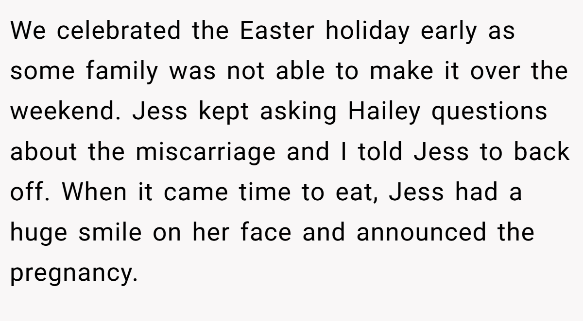 We celebrated the Easter holiday early as some family was not able to make it over the weekend. Jess kept asking Hailey questions about the miscarriage and I told Jess to back off. When it came time to eat, Jess had a huge smile on her face and announced the pregnancy.