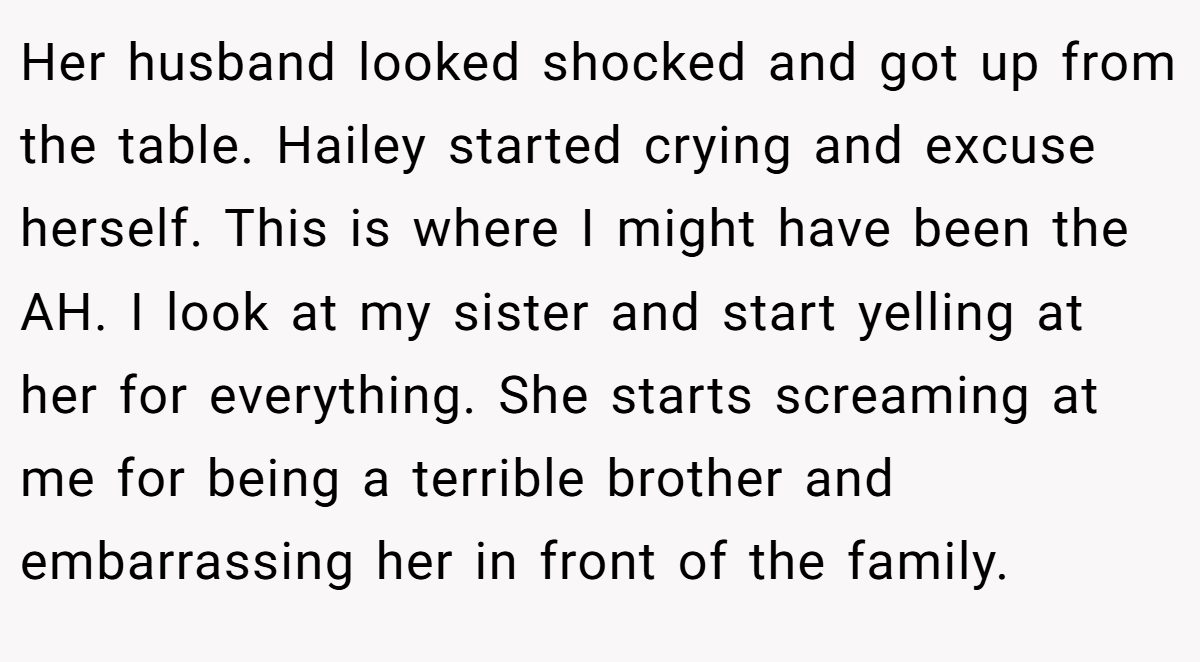 Her husband looked shocked and got up from the table. Hailey started crying and excuse herself. This is where I might have been the AH. I look at my sister and start yelling at her for everything. She starts screaming at me for being a terrible brother and embarrassing her in front of the family.