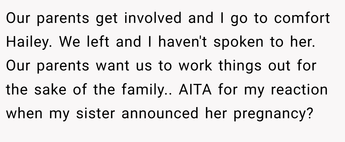 Our parents get involved and I go to comfort Hailey. We left and I haven't spoken to her. Our parents want us to work things out for the sake of the family.. AITA for my reaction when my sister announced her pregnancy?