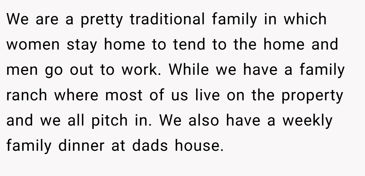 We are a pretty traditional family in which women stay home to tend to the home and men go out to work. While we have a family ranch where most of us live on the property and we all pitch in. We also have a weekly family dinner at dads house.