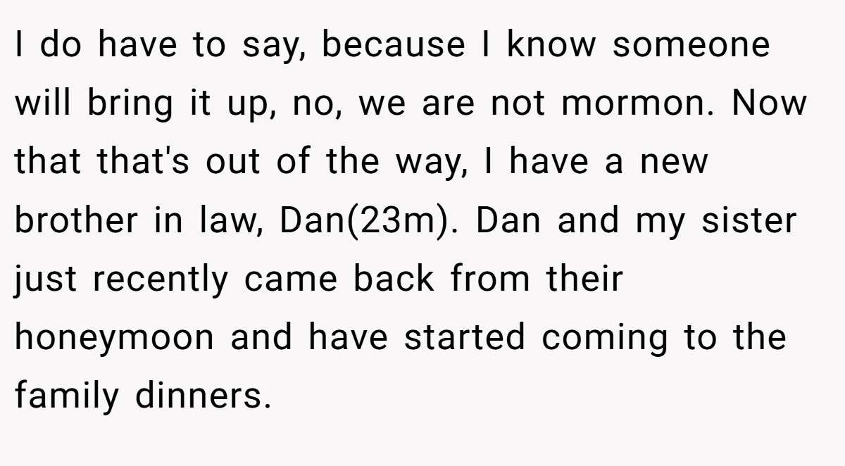 I do have to say, because I know someone will bring it up, no, we are not mormon. Now that that's out of the way, I have a new brother in law, Dan(23m). Dan and my sister just recently came back from their honeymoon and have started coming to the family dinners.