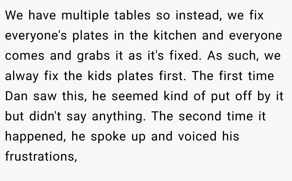 We have multiple tables so instead, we fix everyone's plates in the kitchen and everyone comes and grabs it as it's fixed. As such, we alway fix the kids plates first. The first time Dan saw this, he seemed kind of put off by it but didn't say anything. The second time it happened, he spoke up and voiced his frustrations,