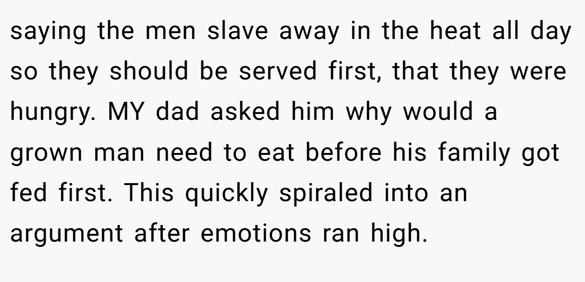 saying the men slave away in the heat all day so they should be served first, that they were hungry. MY dad asked him why would a grown man need to eat before his family got fed first. This quickly spiraled into an argument after emotions ran high.