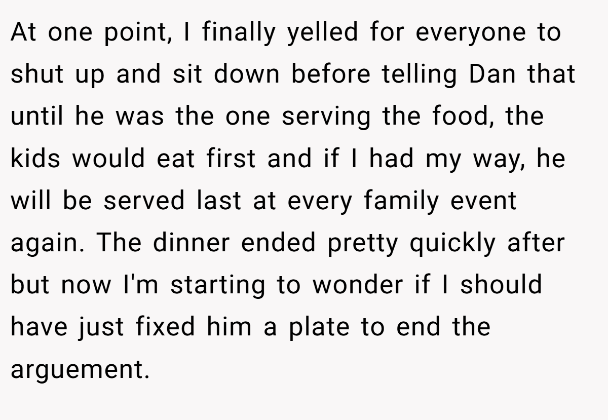 At one point, I finally yelled for everyone to shut up and sit down before telling Dan that until he was the one serving the food, the kids would eat first and if I had my way, he will be served last at every family event again. The dinner ended pretty quickly after but now I'm starting to wonder if I should have just fixed him a plate to end the arguement.