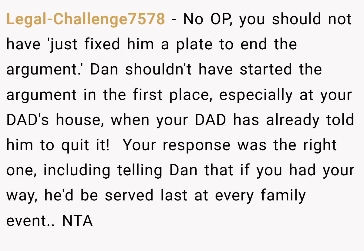 Legal-Challenge7578 - No OP, you should not have 'just fixed him a plate to end the argument.' Dan shouldn't have started the argument in the first place, especially at your DAD's house, when your DAD has already told him to quit it!  Your response was the right one, including telling Dan that if you had your way, he'd be served last at every family event.. NTA
