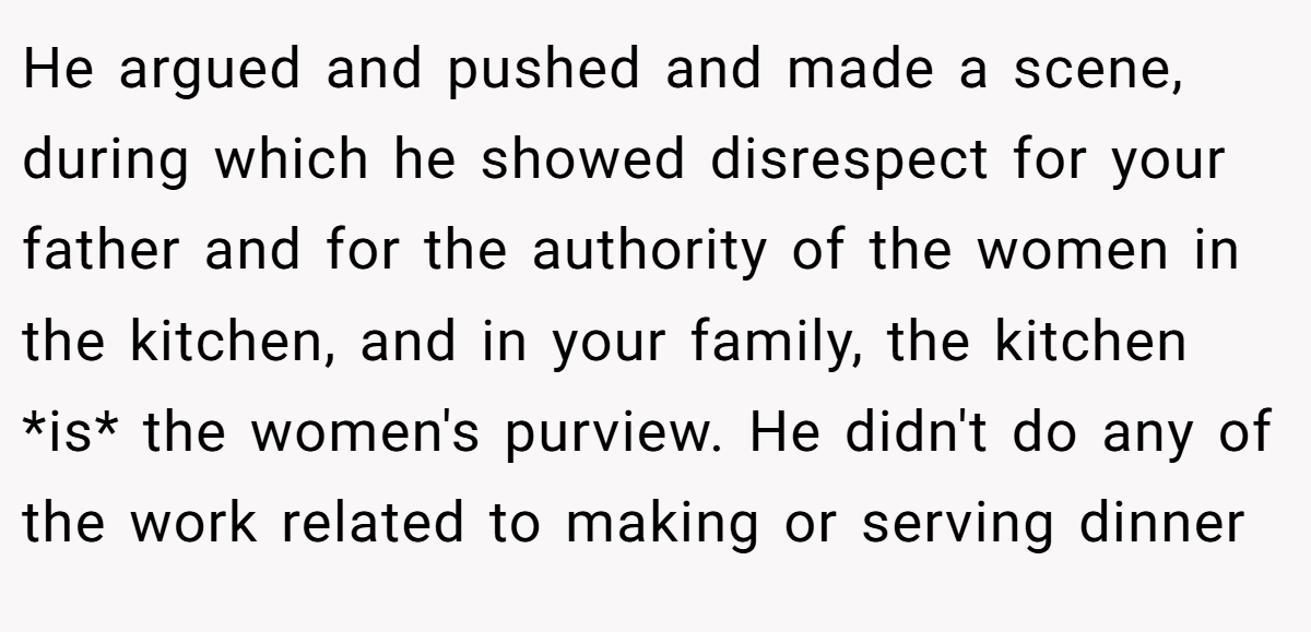 He argued and pushed and made a scene, during which he showed disrespect for your father and for the authority of the women in the kitchen, and in your family, the kitchen *is* the women's purview. He didn't do any of the work related to making or serving dinner