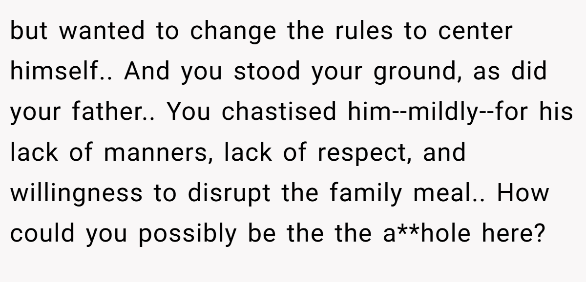 but wanted to change the rules to center himself.. And you stood your ground, as did your father.. You chastised him--mildly--for his lack of manners, lack of respect, and willingness to disrupt the family meal.. How could you possibly be the the a**hole here?
