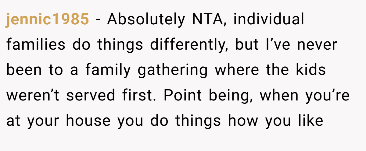 jennic1985 - Absolutely NTA, individual families do things differently, but I’ve never been to a family gathering where the kids weren’t served first. Point being, when you’re at your house you do things how you like