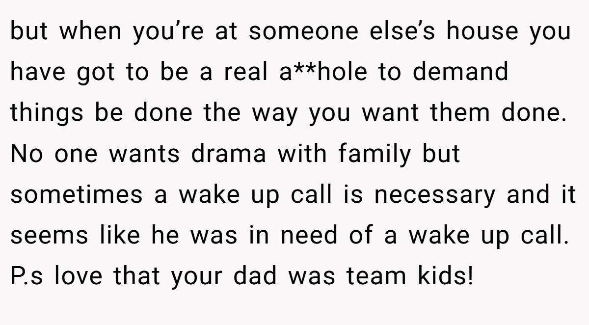 but when you’re at someone else’s house you have got to be a real a**hole to demand things be done the way you want them done. No one wants drama with family but sometimes a wake up call is necessary and it seems like he was in need of a wake up call. P.s love that your dad was team kids!