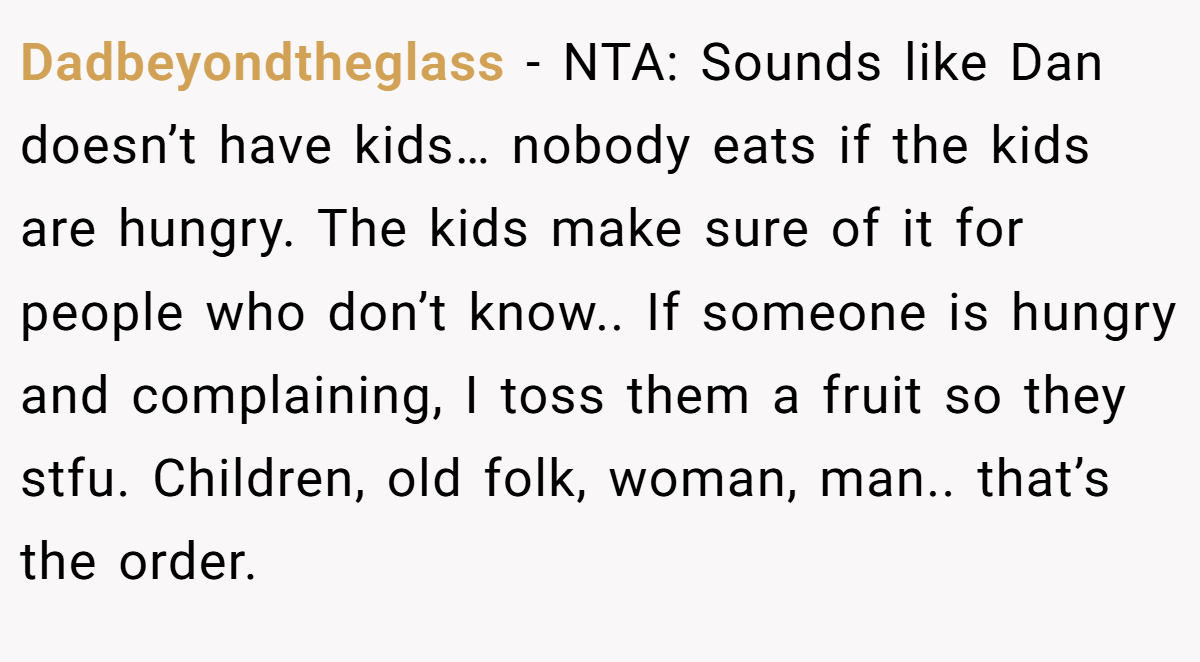 Dadbeyondtheglass - NTA: Sounds like Dan doesn’t have kids… nobody eats if the kids are hungry. The kids make sure of it for people who don’t know.. If someone is hungry and complaining, I toss them a fruit so they stfu. Children, old folk, woman, man.. that’s the order.