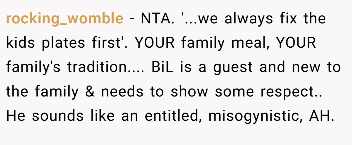 rocking_womble - NTA. '...we always fix the kids plates first'. YOUR family meal, YOUR family's tradition.... BiL is a guest and new to the family & needs to show some respect.. He sounds like an entitled, misogynistic, AH.