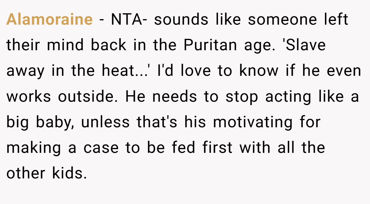 Alamoraine - NTA- sounds like someone left their mind back in the Puritan age. 'Slave away in the heat...' I'd love to know if he even works outside. He needs to stop acting like a big baby, unless that's his motivating for making a case to be fed first with all the other kids.