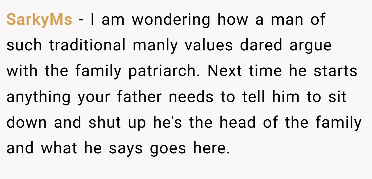 SarkyMs - I am wondering how a man of such traditional manly values dared argue with the family patriarch. Next time he starts anything your father needs to tell him to sit down and shut up he's the head of the family and what he says goes here.
