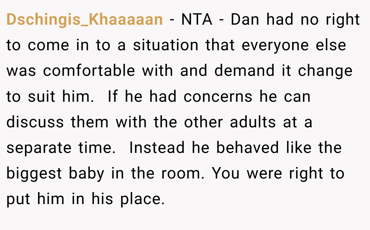 Dschingis_Khaaaaan - NTA - Dan had no right to come in to a situation that everyone else was comfortable with and demand it change to suit him.  If he had concerns he can discuss them with the other adults at a separate time.  Instead he behaved like the biggest baby in the room. You were right to put him in his place. 