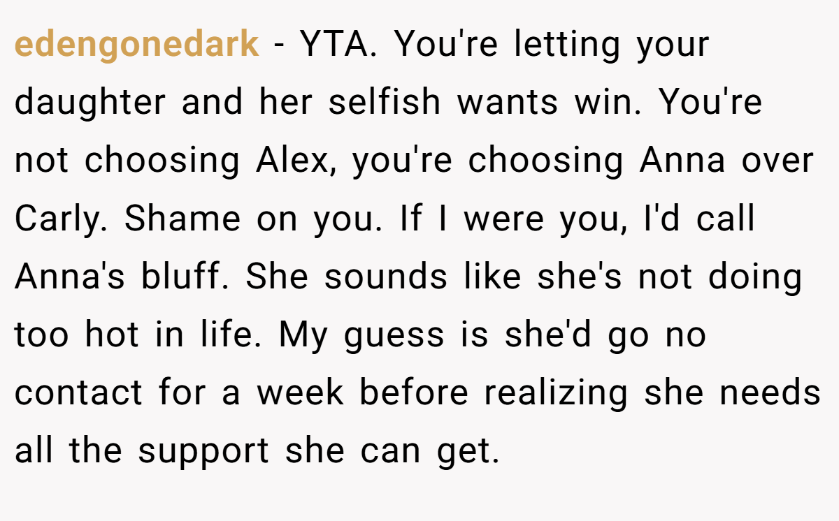 edengonedark − YTA. You're letting your daughter and her selfish wants win. You're not choosing Alex, you're choosing Anna over Carly. Shame on you. If I were you, I'd call Anna's bluff. She sounds like she's not doing too hot in life. My guess is she'd go no contact for a week before realizing she needs all the support she can get.