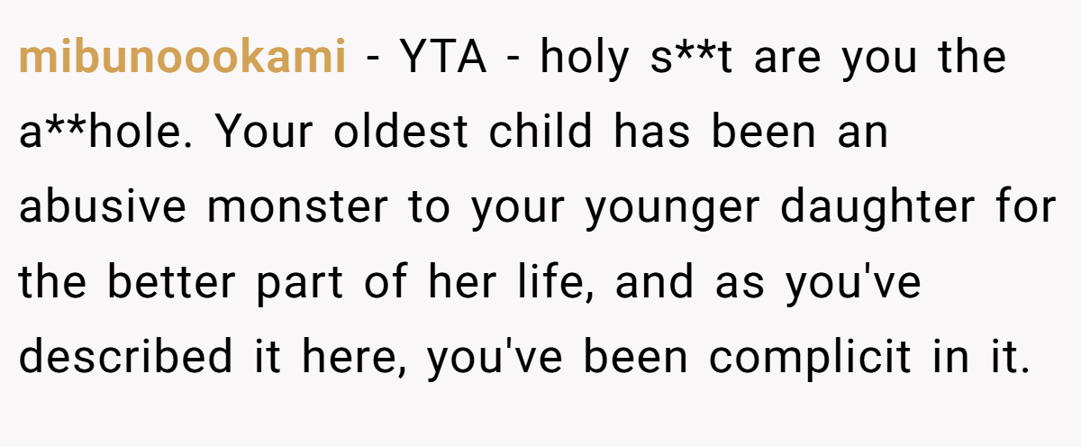 mibunoookami − YTA - holy s**t are you the a**hole. Your oldest child has been an abusive monster to your younger daughter for the better part of her life, and as you've described it here, you've been complicit in it.