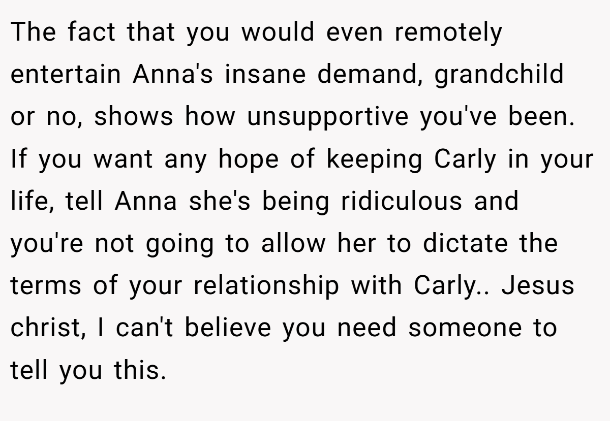 The fact that you would even remotely entertain Anna's insane demand, grandchild or no, shows how unsupportive you've been. If you want any hope of keeping Carly in your life, tell Anna she's being ridiculous and you're not going to allow her to dictate the terms of your relationship with Carly.. Jesus christ, I can't believe you need someone to tell you this.