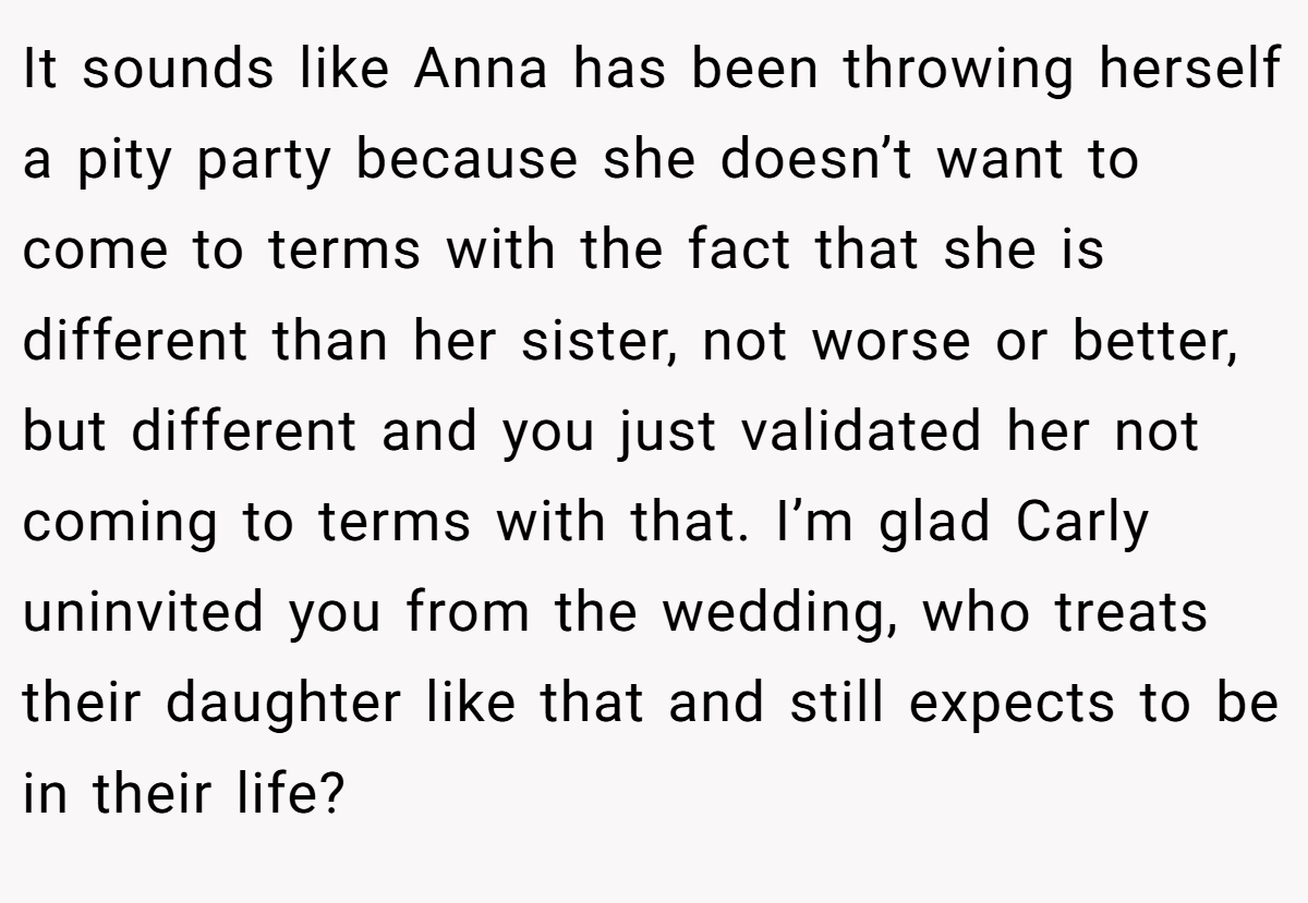 It sounds like Anna has been throwing herself a pity party because she doesn’t want to come to terms with the fact that she is different than her sister, not worse or better, but different and you just validated her not coming to terms with that. I’m glad Carly uninvited you from the wedding, who treats their daughter like that and still expects to be in their life?