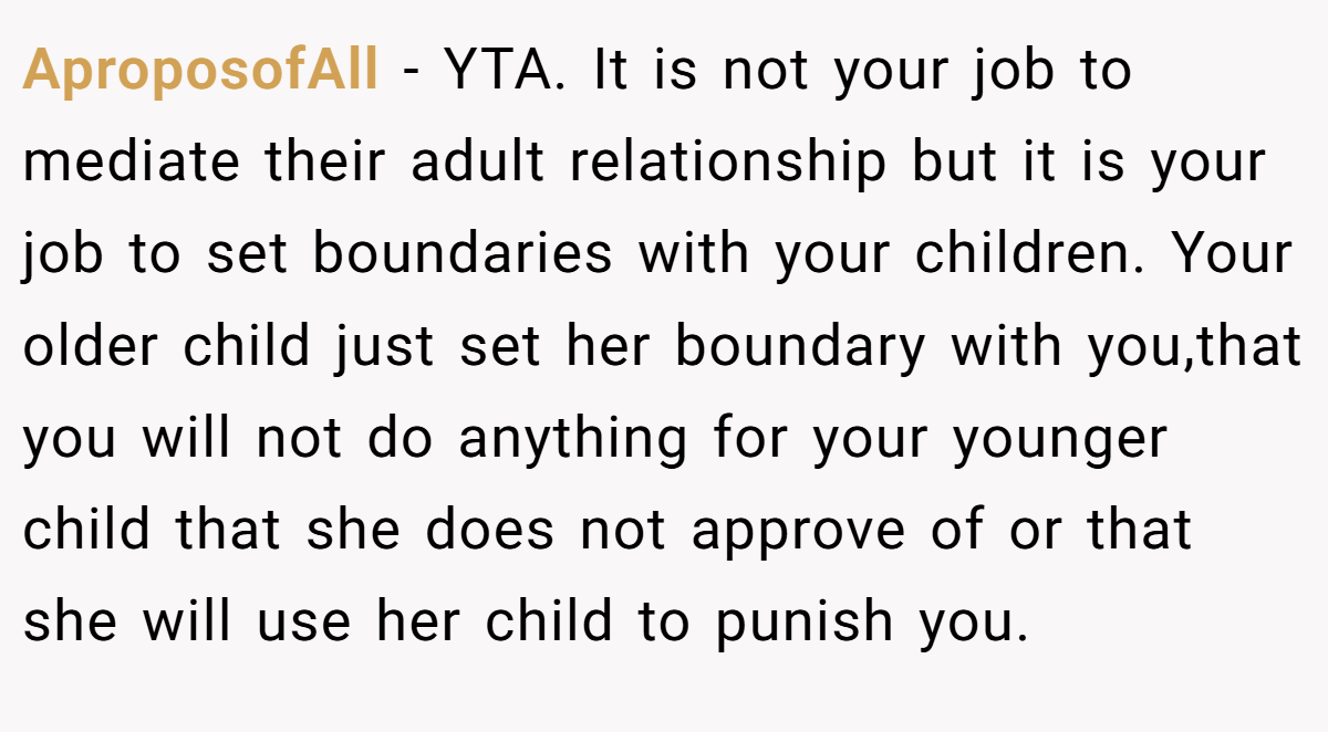 AproposofAll − YTA. It is not your job to mediate their adult relationship but it is your job to set boundaries with your children. Your older child just set her boundary with you,that you will not do anything for your younger child that she does not approve of or that she will use her child to punish you.