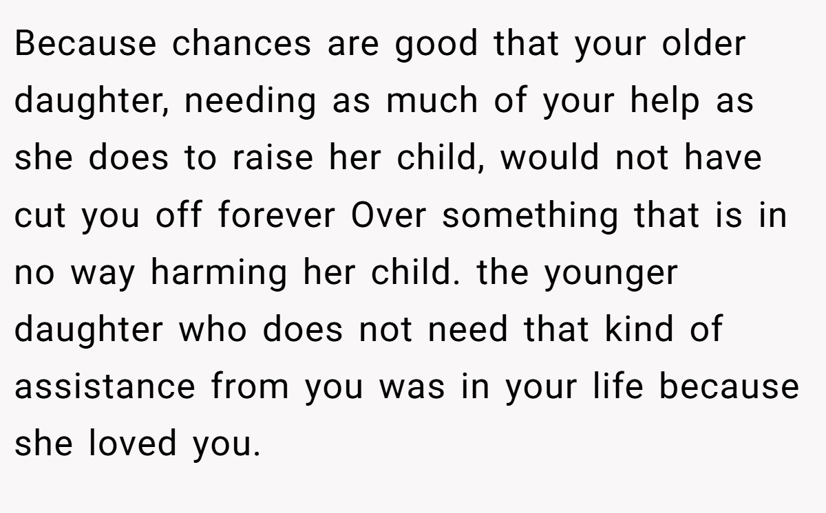 Because chances are good that your older daughter, needing as much of your help as she does to raise her child, would not have cut you off forever Over something that is in no way harming her child. the younger daughter who does not need that kind of assistance from you was in your life because she loved you.