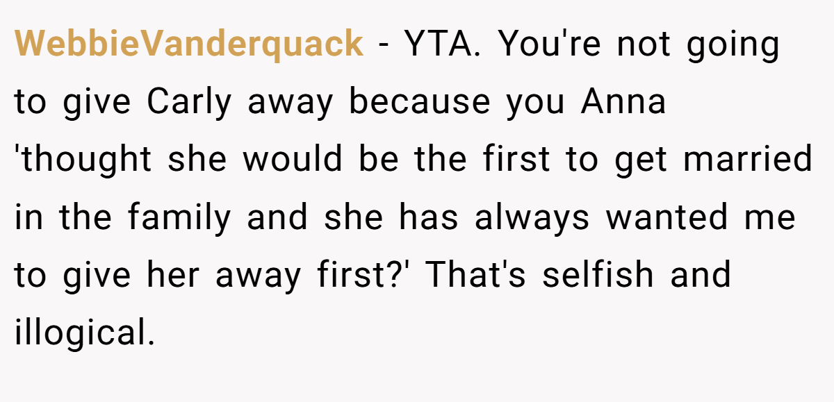 WebbieVanderquack − YTA. You're not going to give Carly away because you Anna 'thought she would be the first to get married in the family and she has always wanted me to give her away first?' That's selfish and illogical.