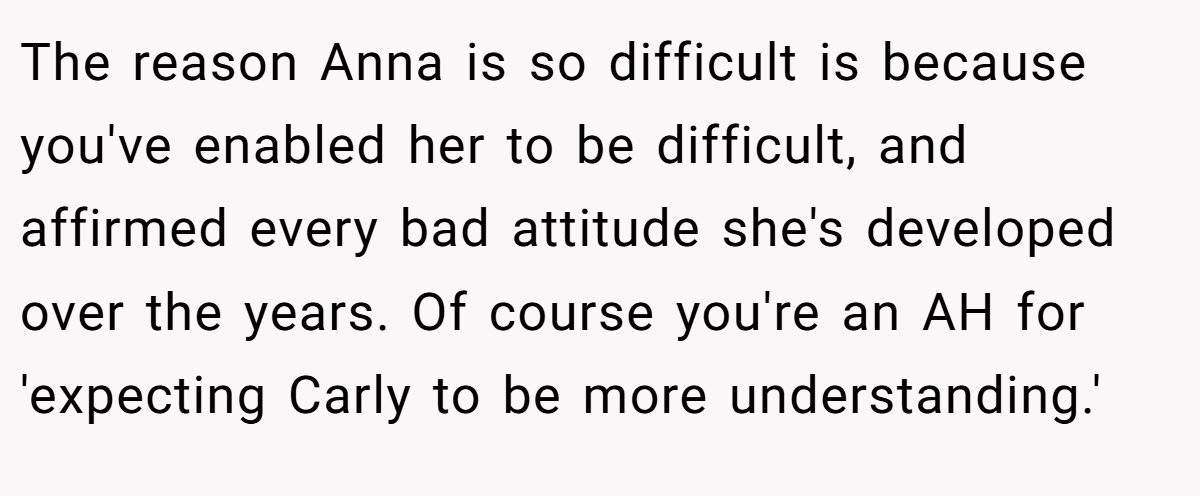 The reason Anna is so difficult is because you've enabled her to be difficult, and affirmed every bad attitude she's developed over the years. Of course you're an AH for 'expecting Carly to be more understanding.'