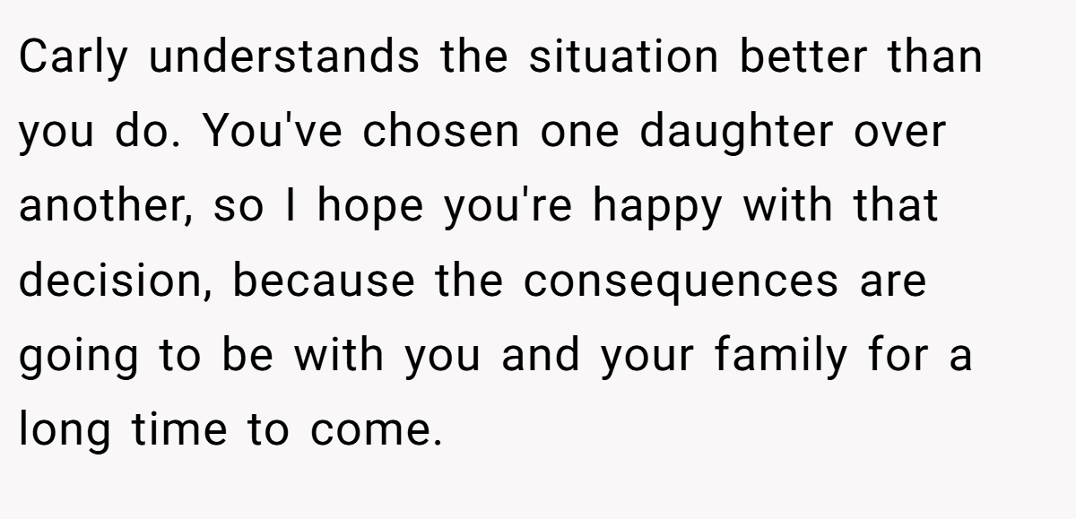 Carly understands the situation better than you do. You've chosen one daughter over another, so I hope you're happy with that decision, because the consequences are going to be with you and your family for a long time to come.