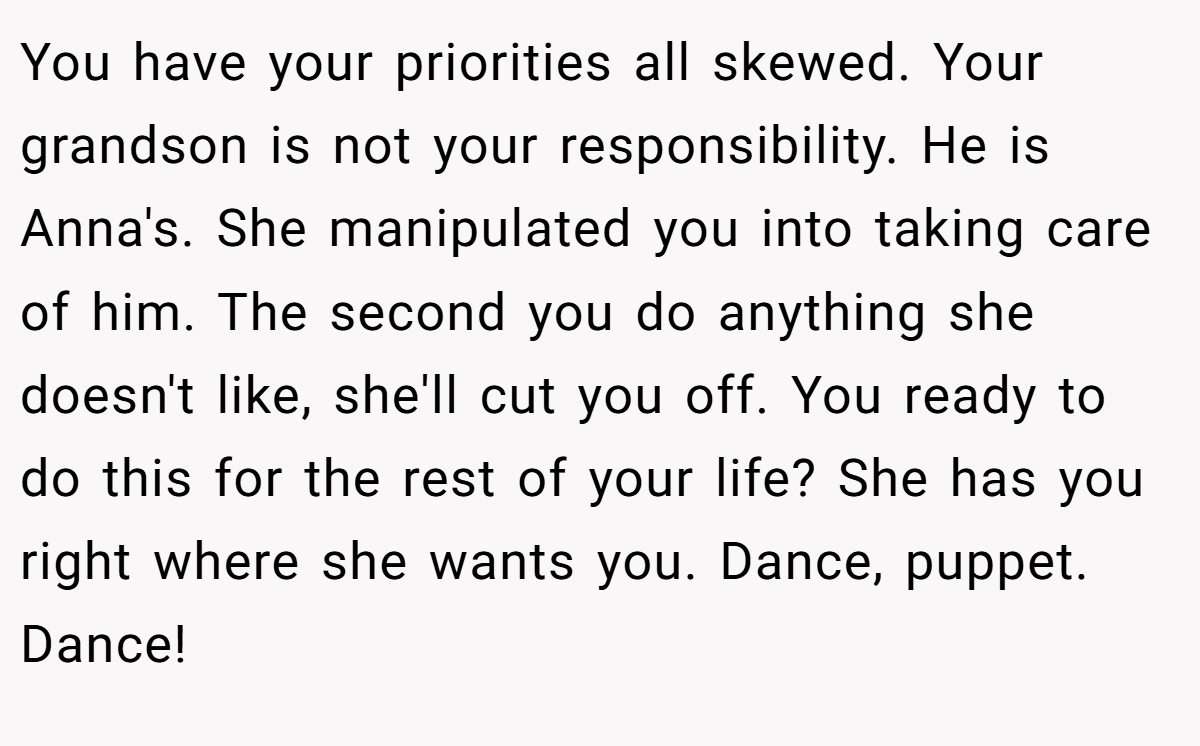You have your priorities all skewed. Your grandson is not your responsibility. He is Anna's. She manipulated you into taking care of him. The second you do anything she doesn't like, she'll cut you off. You ready to do this for the rest of your life? She has you right where she wants you. Dance, puppet. Dance!