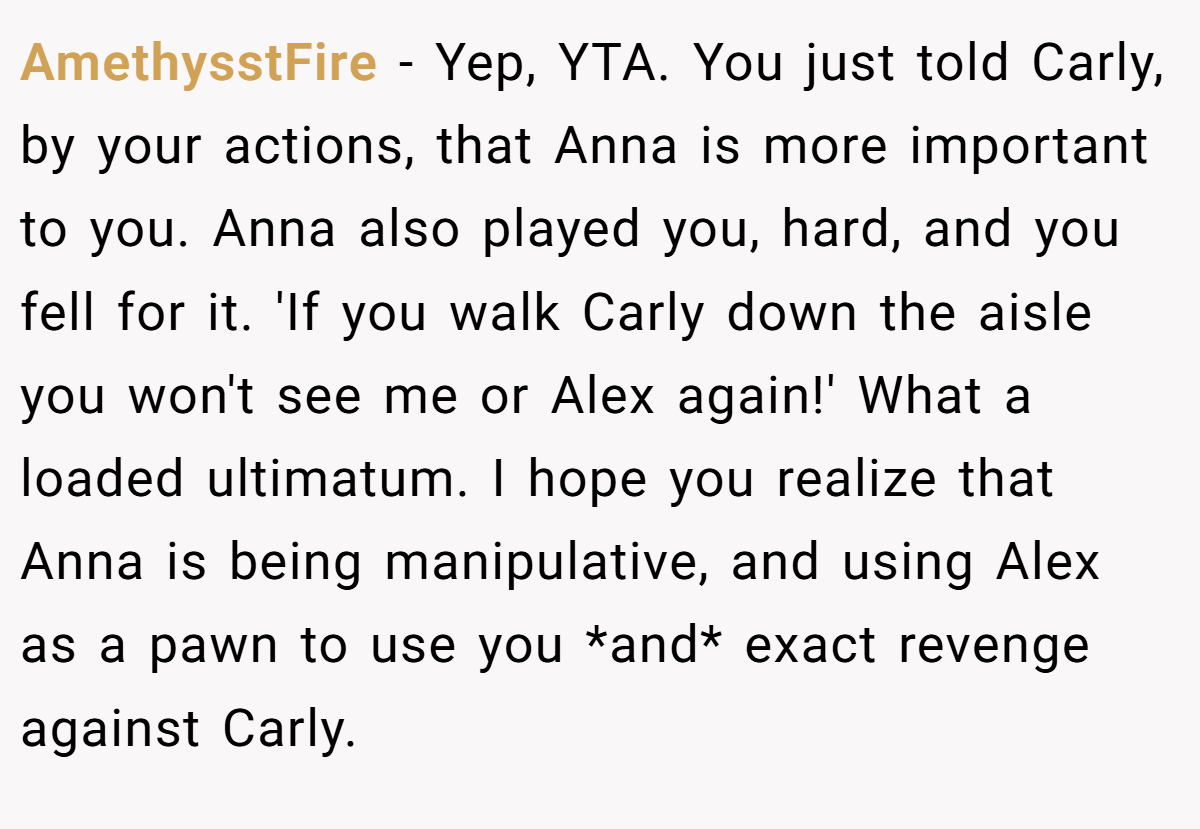AmethysstFire − Yep, YTA. You just told Carly, by your actions, that Anna is more important to you. Anna also played you, hard, and you fell for it. 'If you walk Carly down the aisle you won't see me or Alex again!' What a loaded ultimatum. I hope you realize that Anna is being manipulative, and using Alex as a pawn to use you *and* exact revenge against Carly.