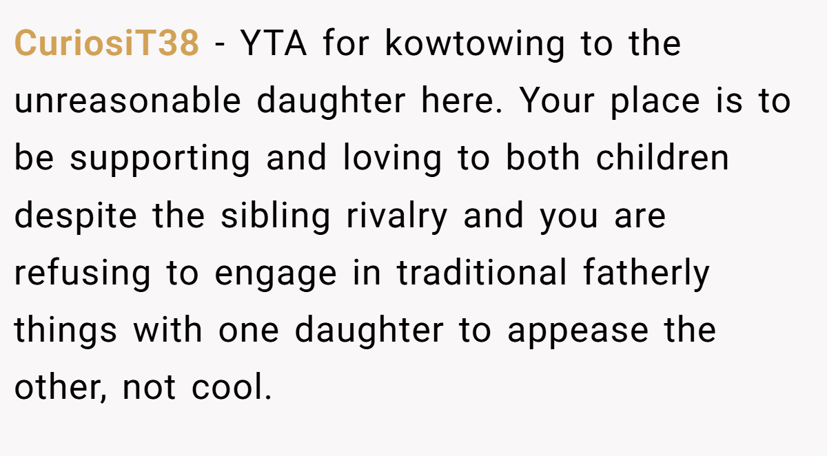 CuriosiT38 − YTA for kowtowing to the unreasonable daughter here. Your place is to be supporting and loving to both children despite the sibling rivalry and you are refusing to engage in traditional fatherly things with one daughter to appease the other, not cool.