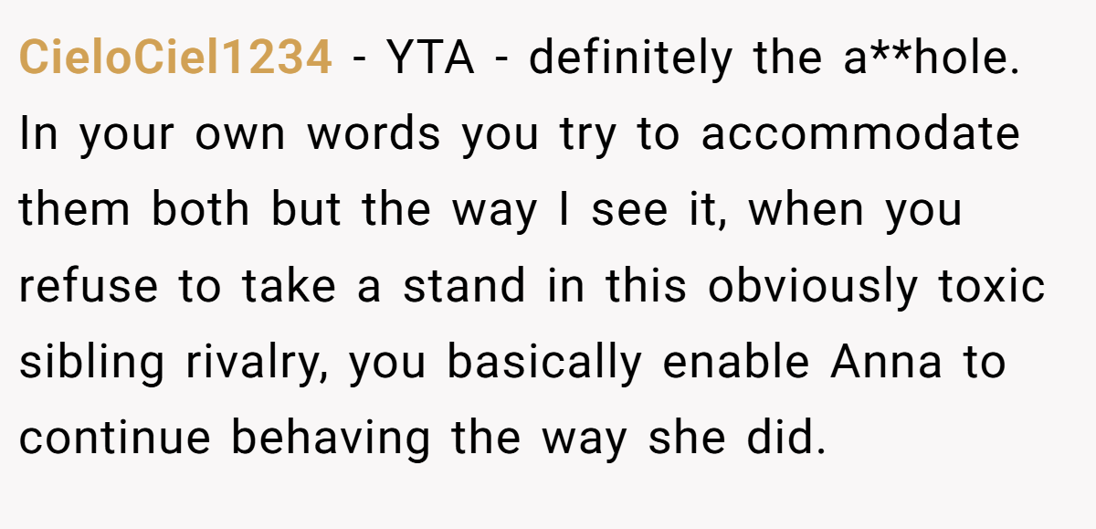 CieloCiel1234 − YTA - definitely the a**hole. In your own words you try to accommodate them both but the way I see it, when you refuse to take a stand in this obviously toxic sibling rivalry, you basically enable Anna to continue behaving the way she did.