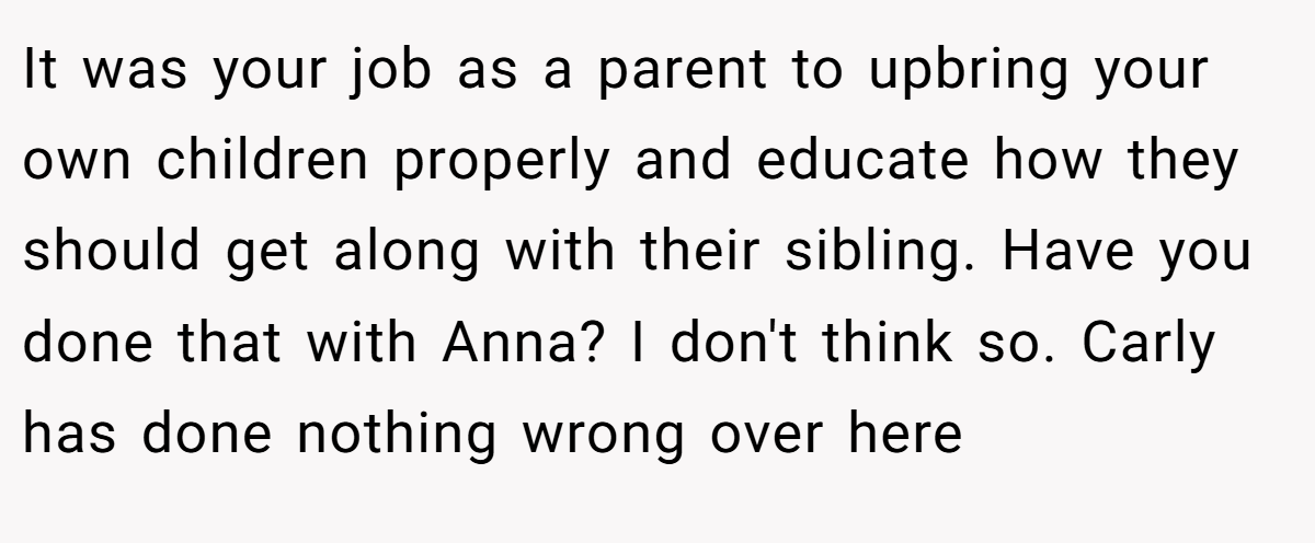 It was your job as a parent to upbring your own children properly and educate how they should get along with their sibling. Have you done that with Anna? I don't think so. Carly has done nothing wrong over here