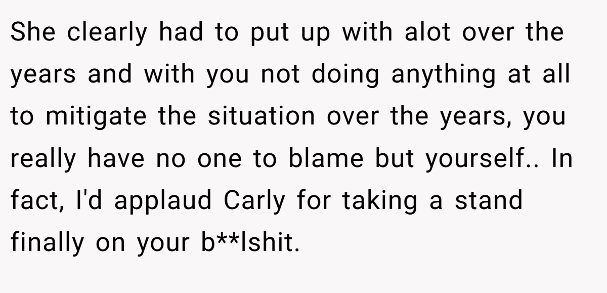 She clearly had to put up with alot over the years and with you not doing anything at all to mitigate the situation over the years, you really have no one to blame but yourself.. In fact, I'd applaud Carly for taking a stand finally on your b**lshit.