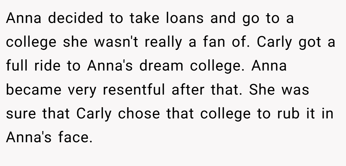 Anna decided to take loans and go to a college she wasn't really a fan of. Carly got a full ride to Anna's dream college. Anna became very resentful after that. She was sure that Carly chose that college to rub it in Anna's face.