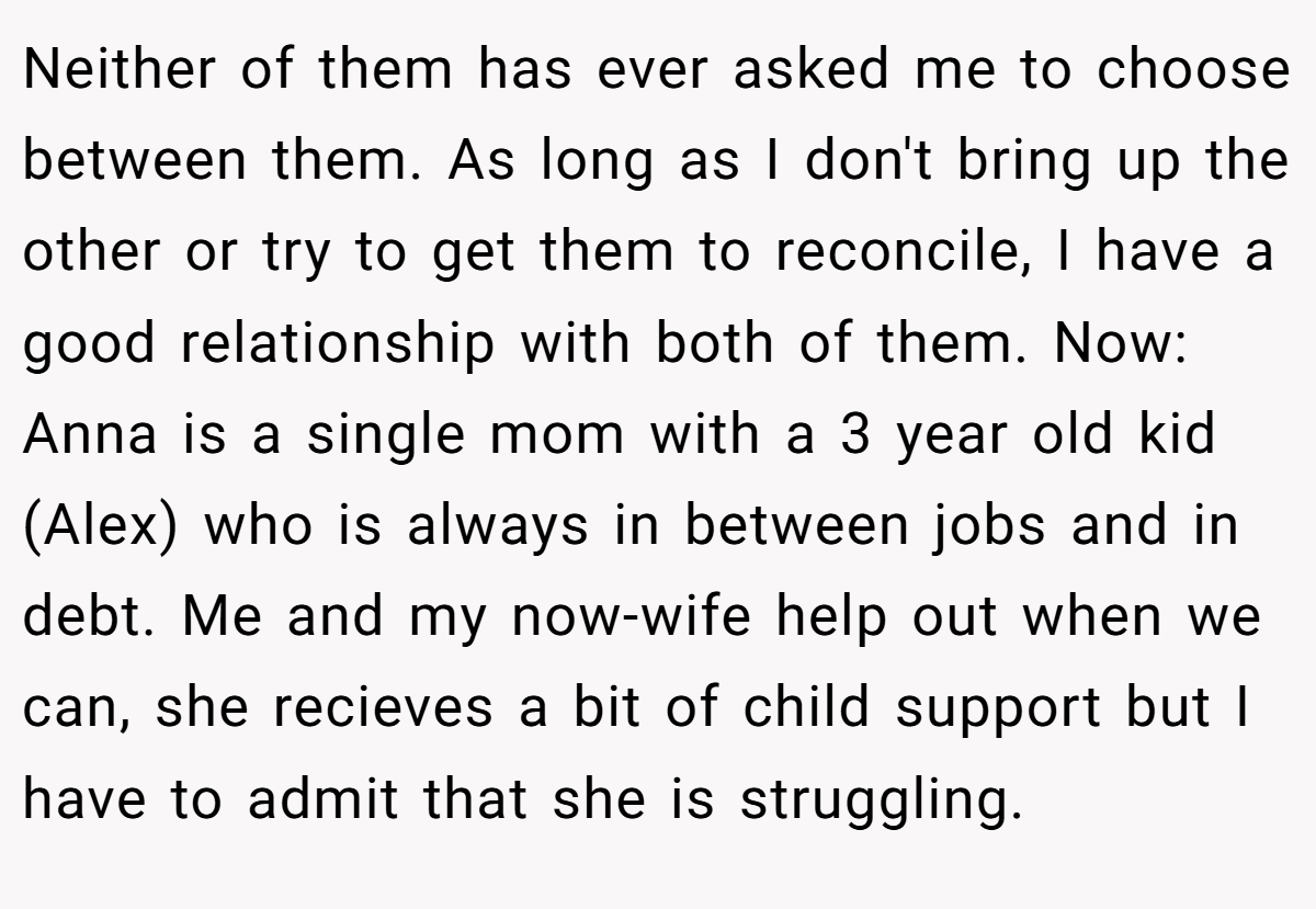 Neither of them has ever asked me to choose between them. As long as I don't bring up the other or try to get them to reconcile, I have a good relationship with both of them. Now: Anna is a single mom with a 3 year old kid (Alex) who is always in between jobs and in debt. Me and my now-wife help out when we can, she recieves a bit of child support but I have to admit that she is struggling.