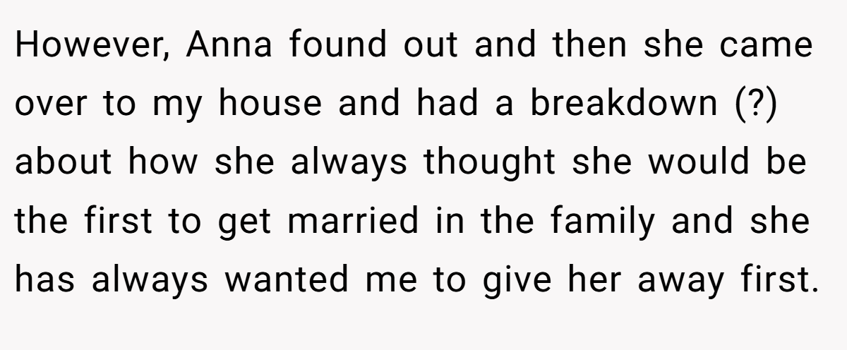 However, Anna found out and then she came over to my house and had a breakdown (?) about how she always thought she would be the first to get married in the family and she has always wanted me to give her away first.