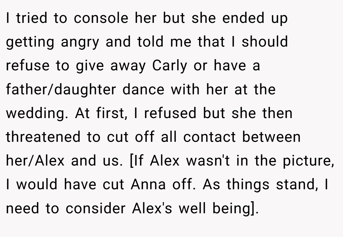 I tried to console her but she ended up getting angry and told me that I should refuse to give away Carly or have a father/daughter dance with her at the wedding. At first, I refused but she then threatened to cut off all contact between her/Alex and us. [If Alex wasn't in the picture, I would have cut Anna off. As things stand, I need to consider Alex's well being].