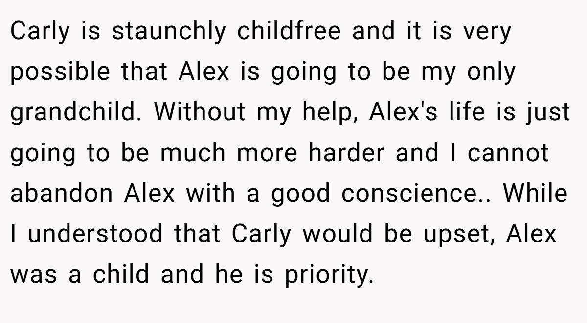 Carly is staunchly childfree and it is very possible that Alex is going to be my only grandchild. Without my help, Alex's life is just going to be much more harder and I cannot abandon Alex with a good conscience.. While I understood that Carly would be upset, Alex was a child and he is priority.
