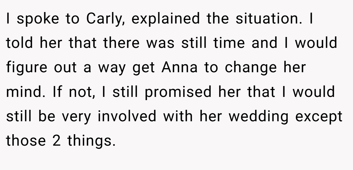 I spoke to Carly, explained the situation. I told her that there was still time and I would figure out a way get Anna to change her mind. If not, I still promised her that I would still be very involved with her wedding except those 2 things.