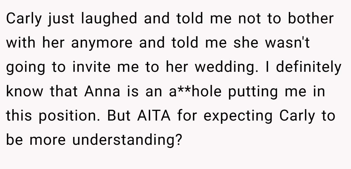 Carly just laughed and told me not to bother with her anymore and told me she wasn't going to invite me to her wedding. I definitely know that Anna is an a**hole putting me in this position. But AITA for expecting Carly to be more understanding?