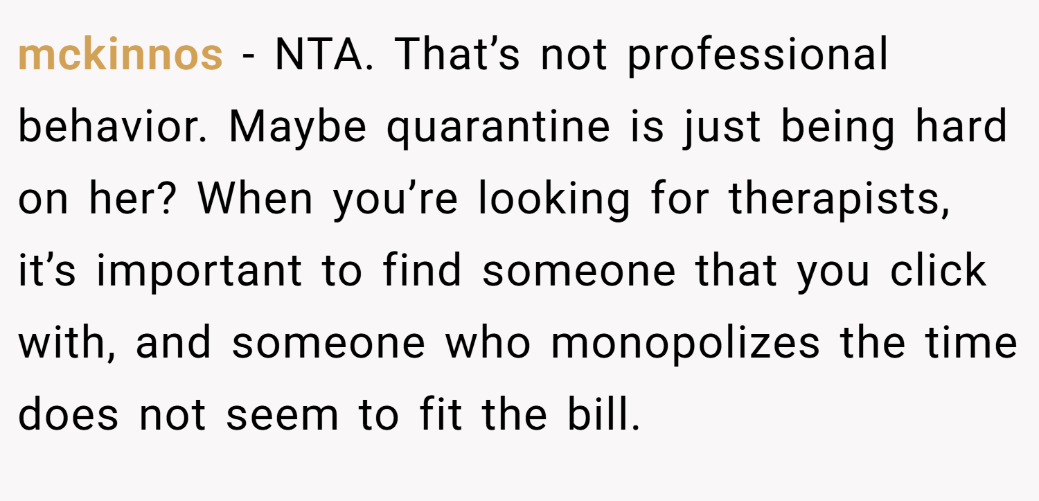 mckinnos − NTA. That’s not professional behavior. Maybe quarantine is just being hard on her? When you’re looking for therapists, it’s important to find someone that you click with, and someone who monopolizes the time does not seem to fit the bill.