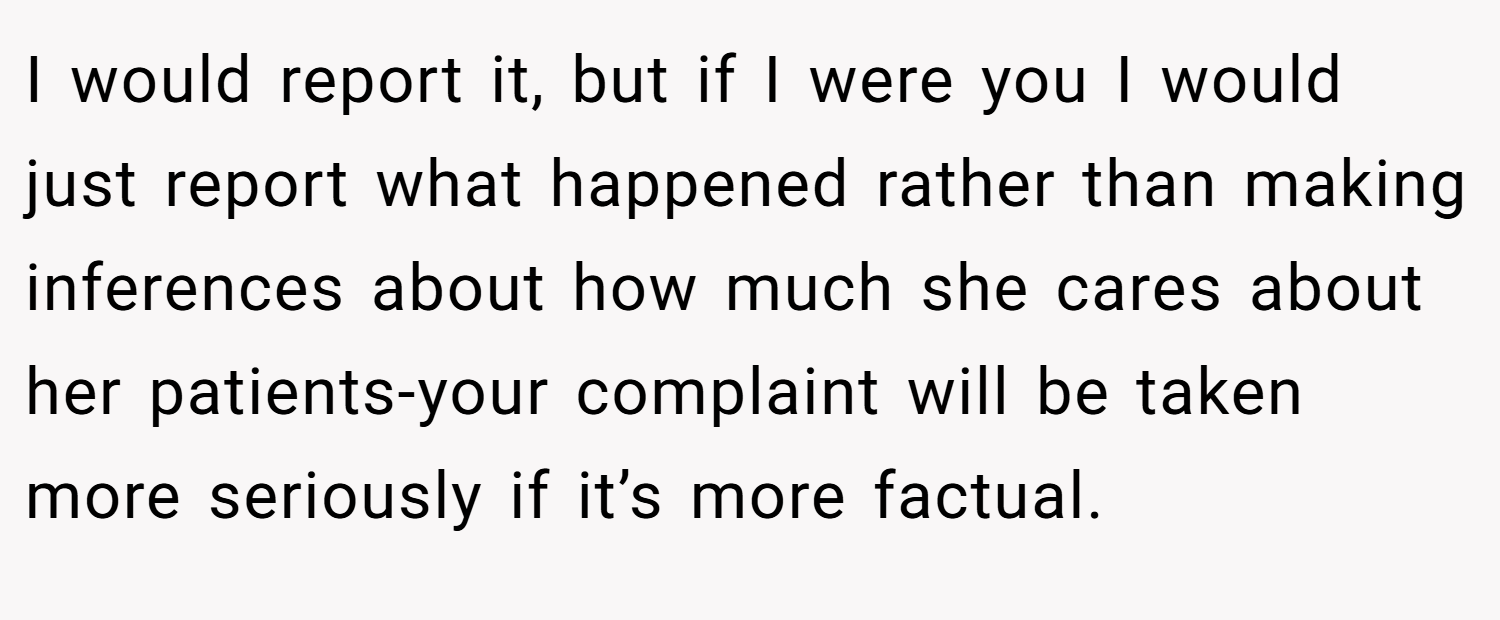 I would report it, but if I were you I would just report what happened rather than making inferences about how much she cares about her patients-your complaint will be taken more seriously if it’s more factual.