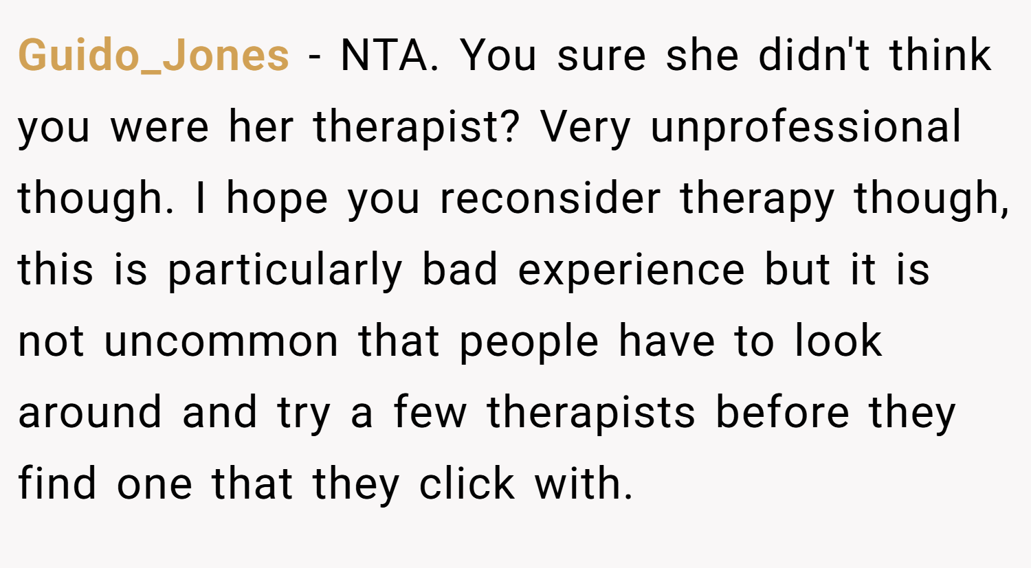 Guido_Jones − NTA. You sure she didn't think you were her therapist? Very unprofessional though. I hope you reconsider therapy though, this is particularly bad experience but it is not uncommon that people have to look around and try a few therapists before they find one that they click with.