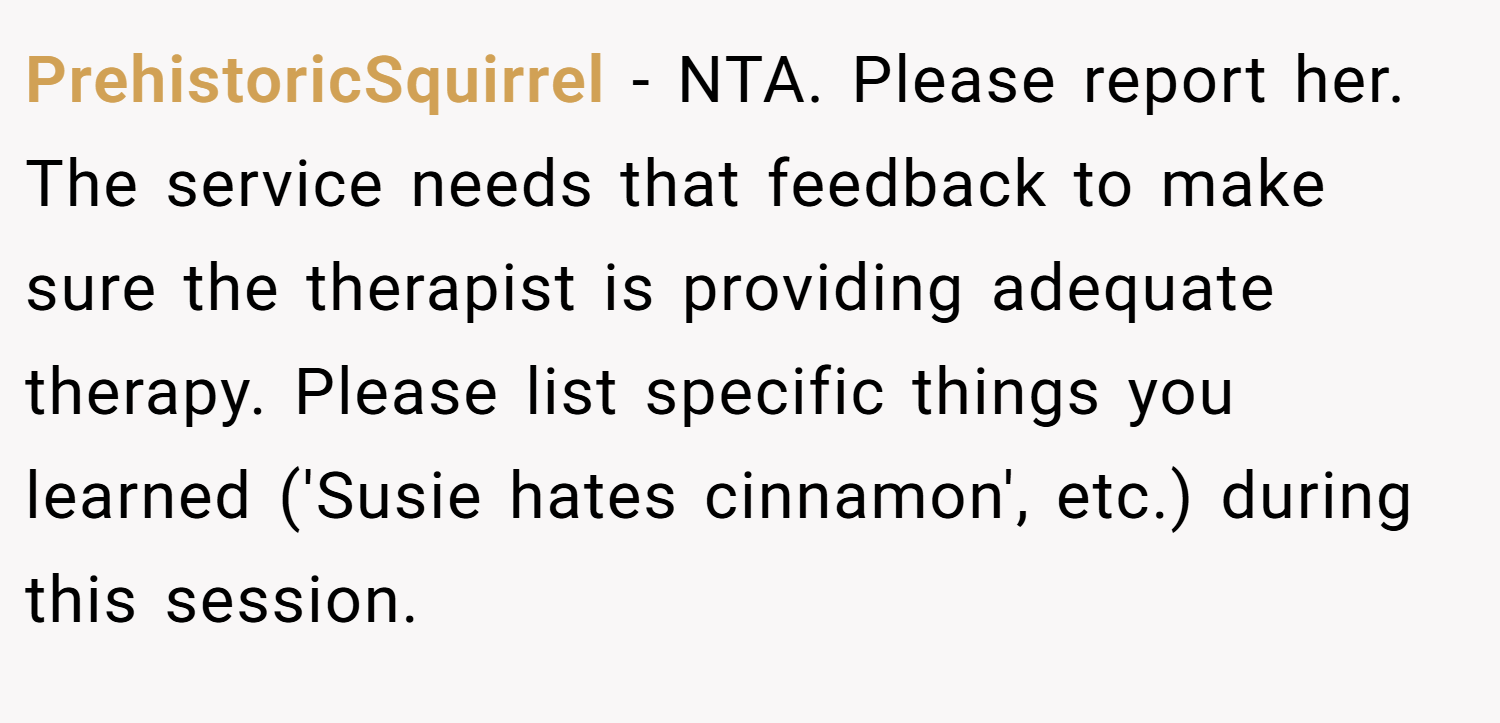 PrehistoricSquirrel − NTA. Please report her. The service needs that feedback to make sure the therapist is providing adequate therapy. Please list specific things you learned ('Susie hates cinnamon', etc.) during this session.